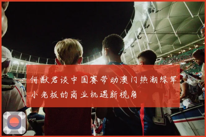 何猷君谈中国赛带动澳门热潮绿军小老板的商业机遇新视角
