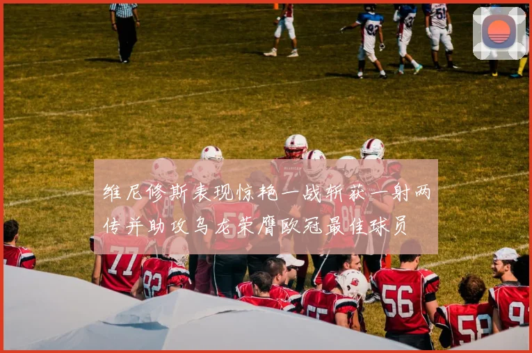 维尼修斯表现惊艳一战斩获一射两传并助攻乌龙荣膺欧冠最佳球员