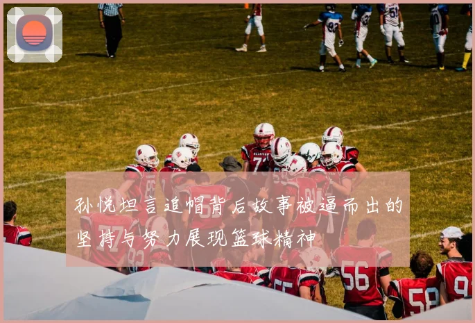 孙悦坦言追帽背后故事被逼而出的坚持与努力展现篮球精神