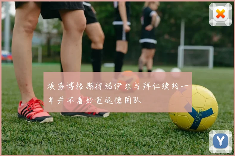 埃芬博格期待诺伊尔与拜仁续约一年并不看好重返德国队