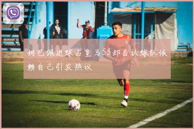 姆巴佩进球占皇马55却否认球队依赖自己引发热议