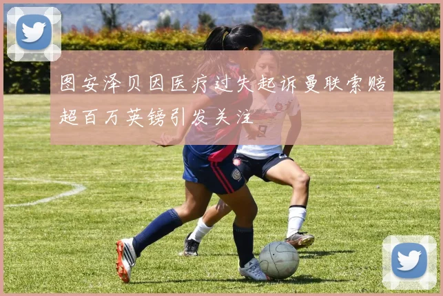 图安泽贝因医疗过失起诉曼联索赔超百万英镑引发关注
