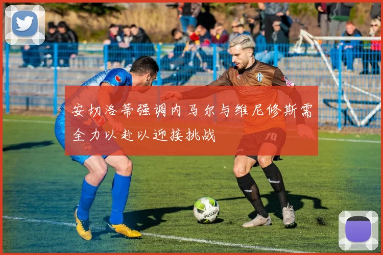 安切洛蒂强调内马尔与维尼修斯需全力以赴以迎接挑战