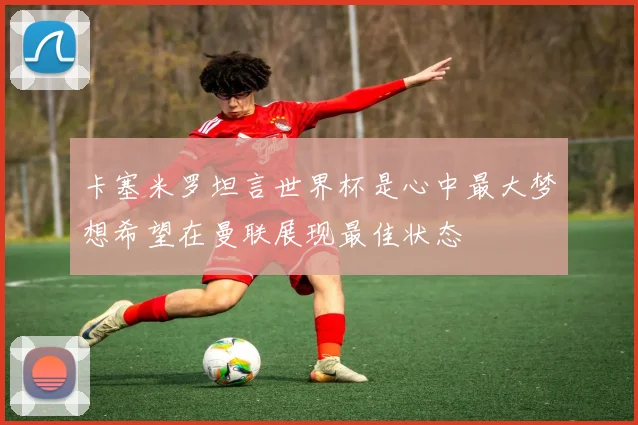 卡塞米罗坦言世界杯是心中最大梦想希望在曼联展现最佳状态