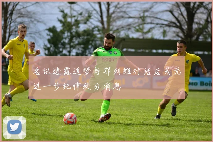 名记透露追梦与邓利维对话后或无进一步纪律处分消息