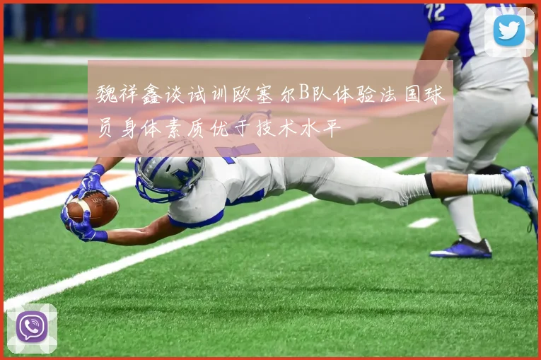 魏祥鑫谈试训欧塞尔B队体验法国球员身体素质优于技术水平
