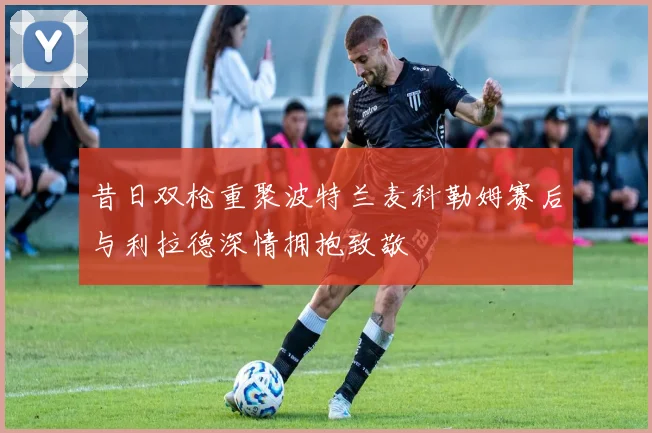 昔日双枪重聚波特兰麦科勒姆赛后与利拉德深情拥抱致敬