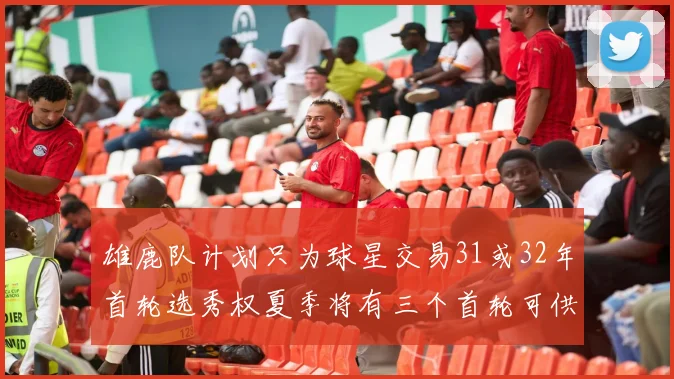 雄鹿队计划只为球星交易31或32年首轮选秀权夏季将有三个首轮可供交易