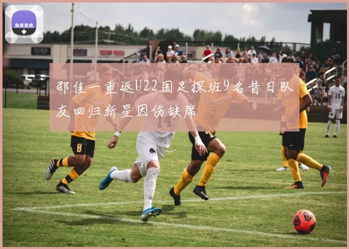 邵佳一重返U22国足探班9名昔日队友回归新星因伤缺席