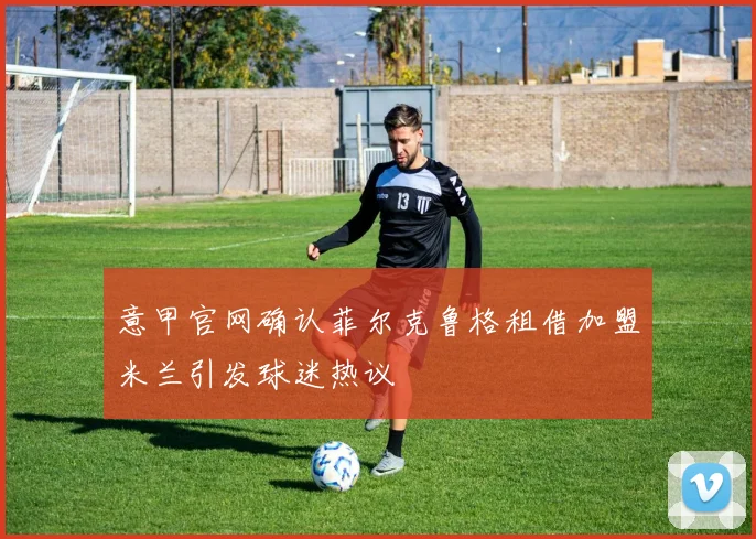 意甲官网确认菲尔克鲁格租借加盟米兰引发球迷热议