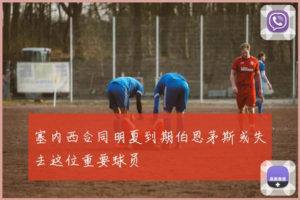 塞内西合同明夏到期伯恩茅斯或失去这位重要球员