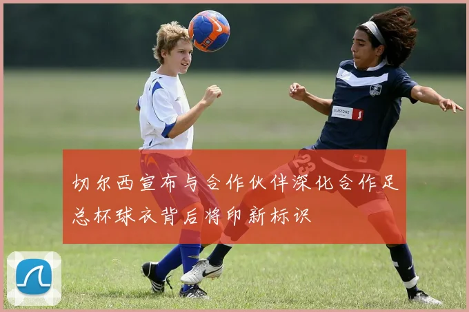 切尔西宣布与合作伙伴深化合作足总杯球衣背后将印新标识