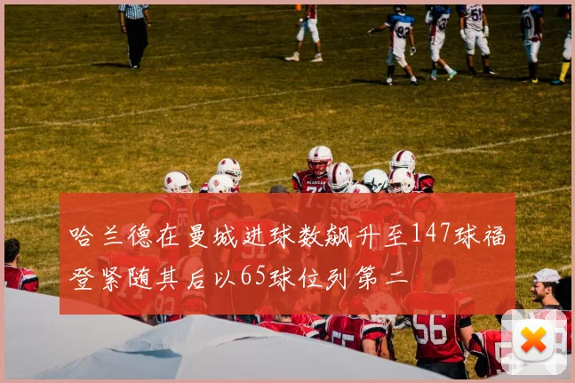 哈兰德在曼城进球数飙升至147球福登紧随其后以65球位列第二
