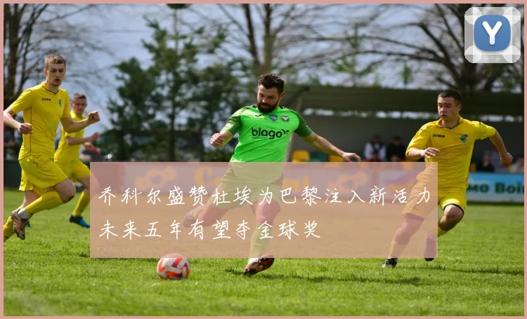 乔科尔盛赞杜埃为巴黎注入新活力未来五年有望夺金球奖